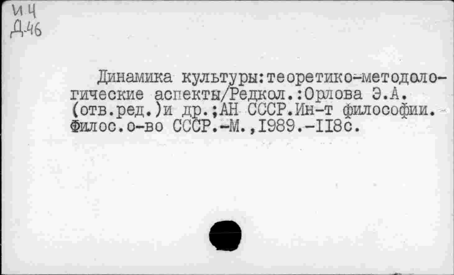 ﻿VI ц
Динамика культуры:теоретико-методологические аопекты/Редкол.: Орлова Э.А. (отв.ред.)и др.;АН СССР.Ин-т философии. Филос.о-во СССР.-М.,1989.-118с.